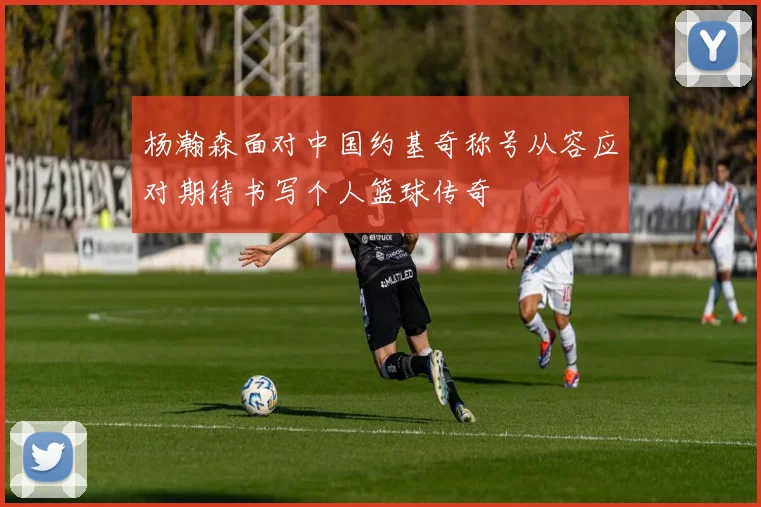 杨瀚森面对中国约基奇称号从容应对期待书写个人篮球传奇