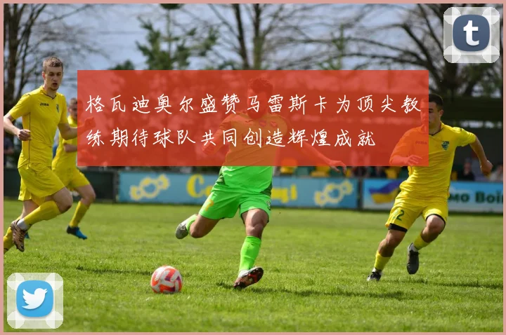 格瓦迪奥尔盛赞马雷斯卡为顶尖教练期待球队共同创造辉煌成就